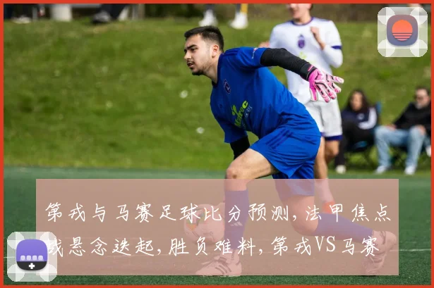 第戎与马赛足球比分预测,法甲焦点战悬念迭起,胜负难料,第戎VS马赛一触即发