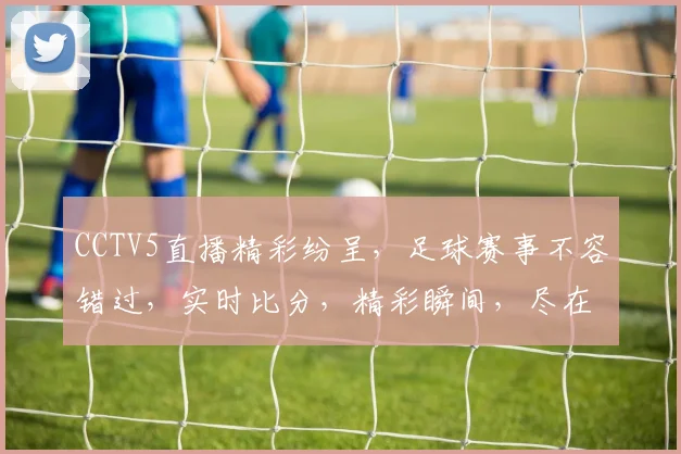 CCTV5直播精彩纷呈，足球赛事不容错过，实时比分，精彩瞬间，尽在掌握，3大亮点，锁定直播